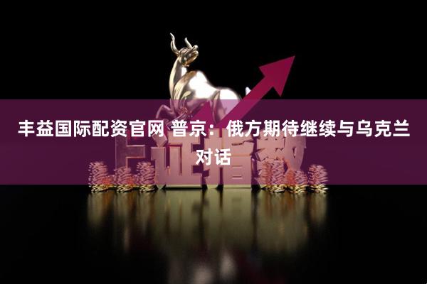 丰益国际配资官网 普京：俄方期待继续与乌克兰对话