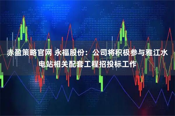 赤盈策略官网 永福股份：公司将积极参与雅江水电站相关配套工程招投标工作