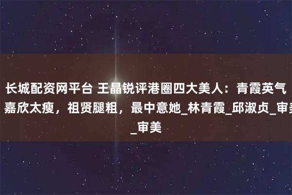 长城配资网平台 王晶锐评港圈四大美人：青霞英气，嘉欣太瘦，祖贤腿粗，最中意她_林青霞_邱淑贞_审美