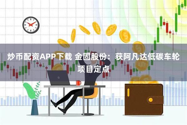 炒币配资APP下载 金固股份：获阿凡达低碳车轮项目定点