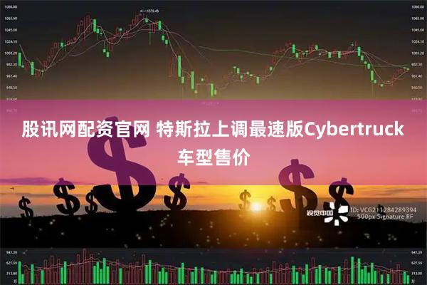 股讯网配资官网 特斯拉上调最速版Cybertruck车型售价