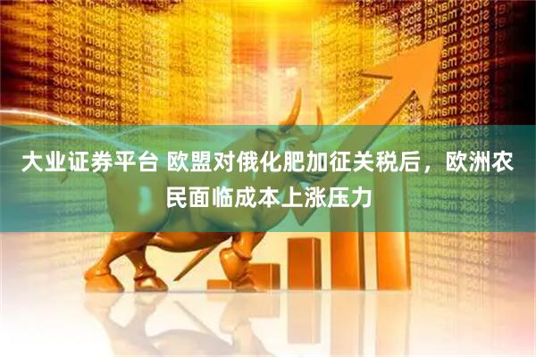 大业证券平台 欧盟对俄化肥加征关税后，欧洲农民面临成本上涨压力