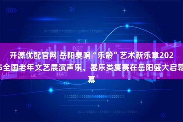 开源优配官网 岳阳奏响“乐龄”艺术新乐章2025全国老年文艺展演声乐、器乐类复赛在岳阳盛大启幕