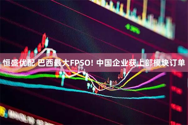 恒盛优配 巴西最大FPSO! 中国企业获上部模块订单