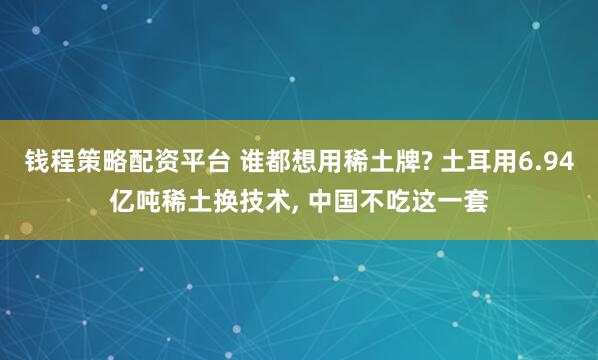 钱程策略配资平台 谁都想用稀土牌? 土耳用6.94亿吨稀土换技术, 中国不吃这一套