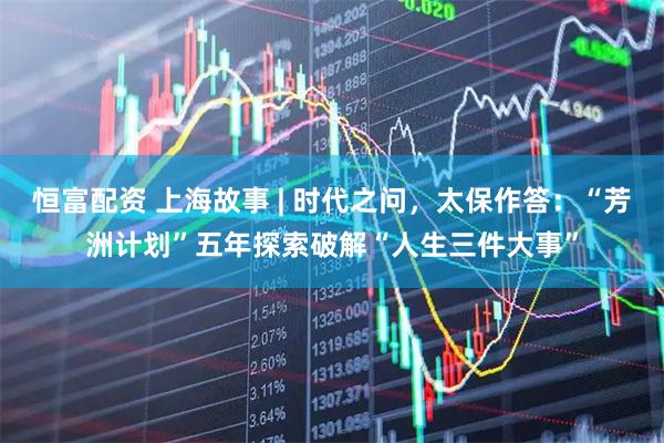 恒富配资 上海故事 | 时代之问，太保作答：“芳洲计划”五年探索破解“人生三件大事”