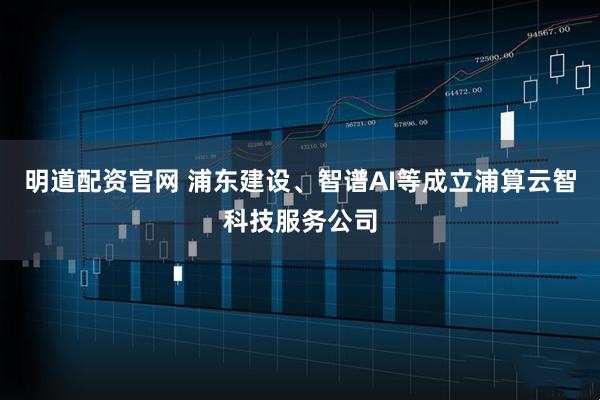 明道配资官网 浦东建设、智谱AI等成立浦算云智科技服务公司