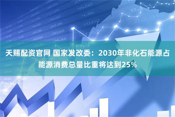 天赐配资官网 国家发改委：2030年非化石能源占能源消费总量比重将达到25%