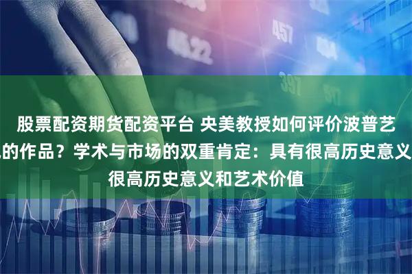 股票配资期货配资平台 央美教授如何评价波普艺术家赖智诚的作品？学术与市场的双重肯定：具有很高历史意义和艺术价值