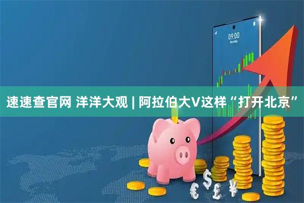速速查官网 洋洋大观 | 阿拉伯大V这样“打开北京”